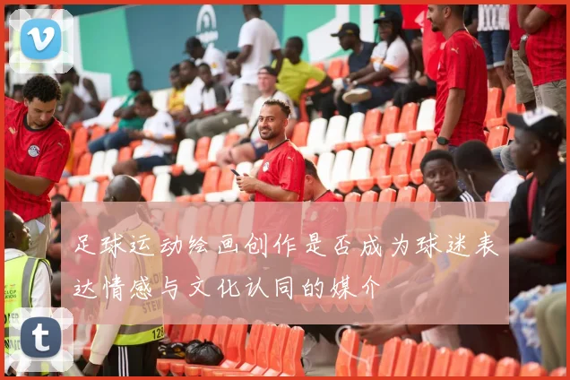 足球运动绘画创作是否成为球迷表达情感与文化认同的媒介