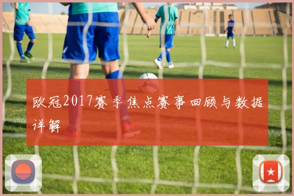 欧冠2017赛季焦点赛事回顾与数据详解